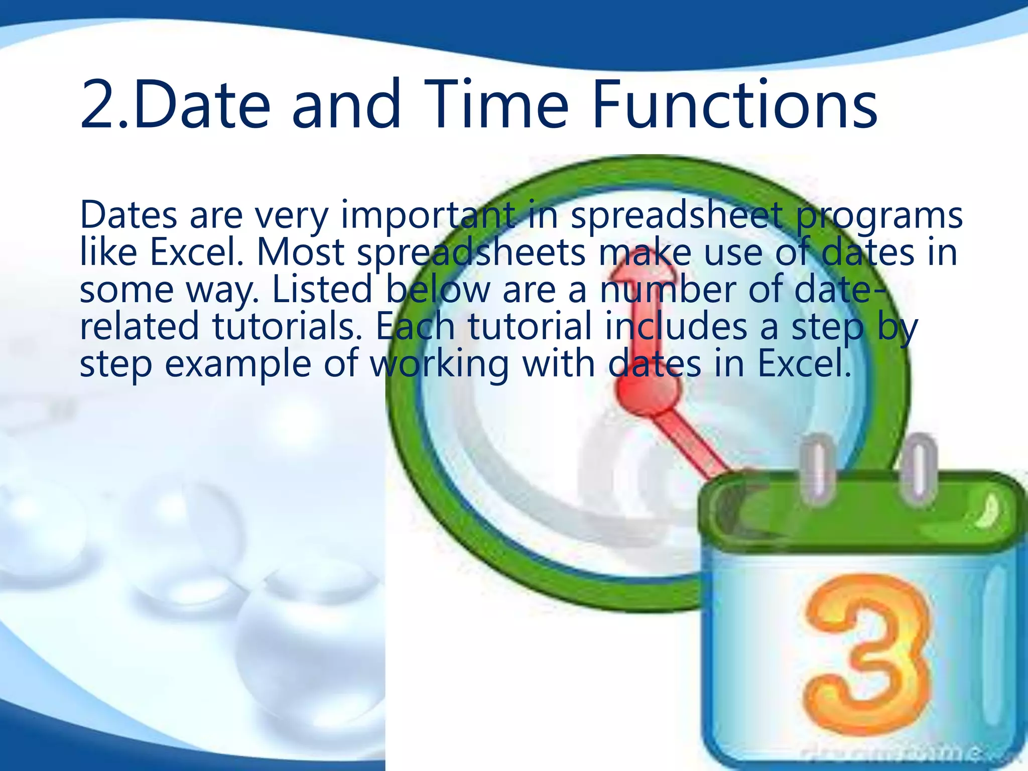 2.Date and Time Functions
Dates are very important in spreadsheet programs
like Excel. Most spreadsheets make use of dates in
some way. Listed below are a number of daterelated tutorials. Each tutorial includes a step by
step example of working with dates in Excel.

 