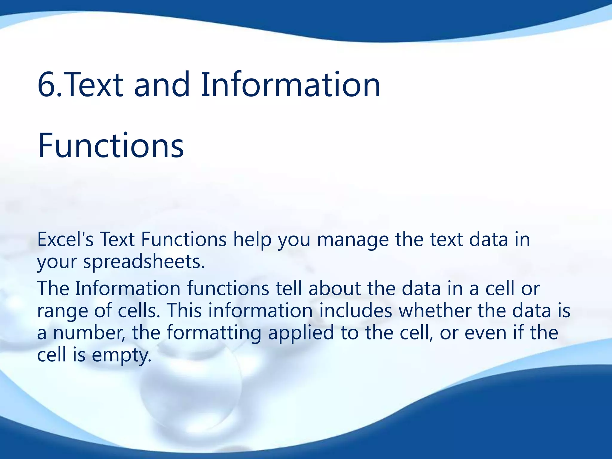 6.Text and Information

Functions
Excel's Text Functions help you manage the text data in
your spreadsheets.
The Information functions tell about the data in a cell or
range of cells. This information includes whether the data is
a number, the formatting applied to the cell, or even if the
cell is empty.

 