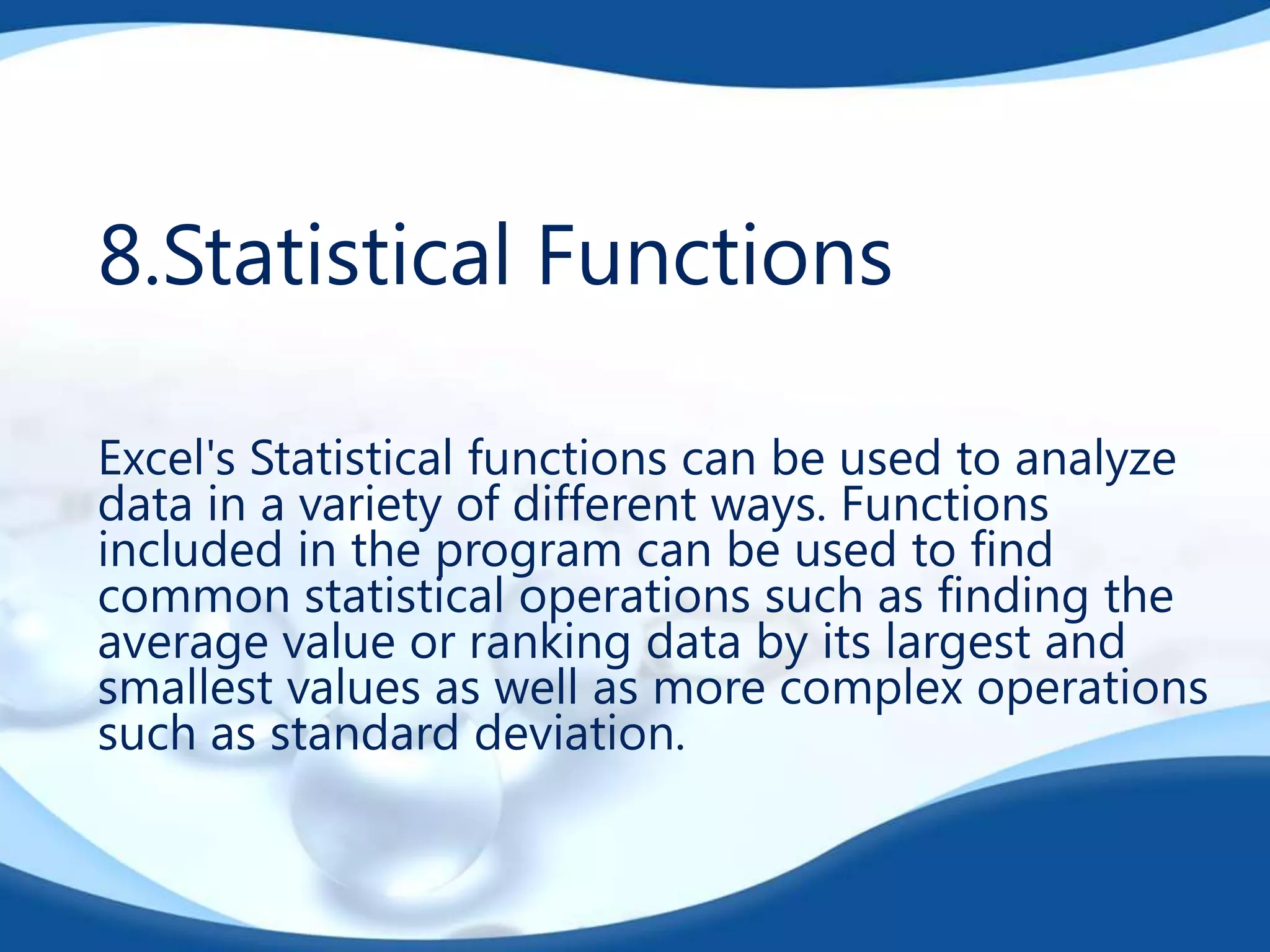 8.Statistical Functions
Excel's Statistical functions can be used to analyze
data in a variety of different ways. Functions
included in the program can be used to find
common statistical operations such as finding the
average value or ranking data by its largest and
smallest values as well as more complex operations
such as standard deviation.

 