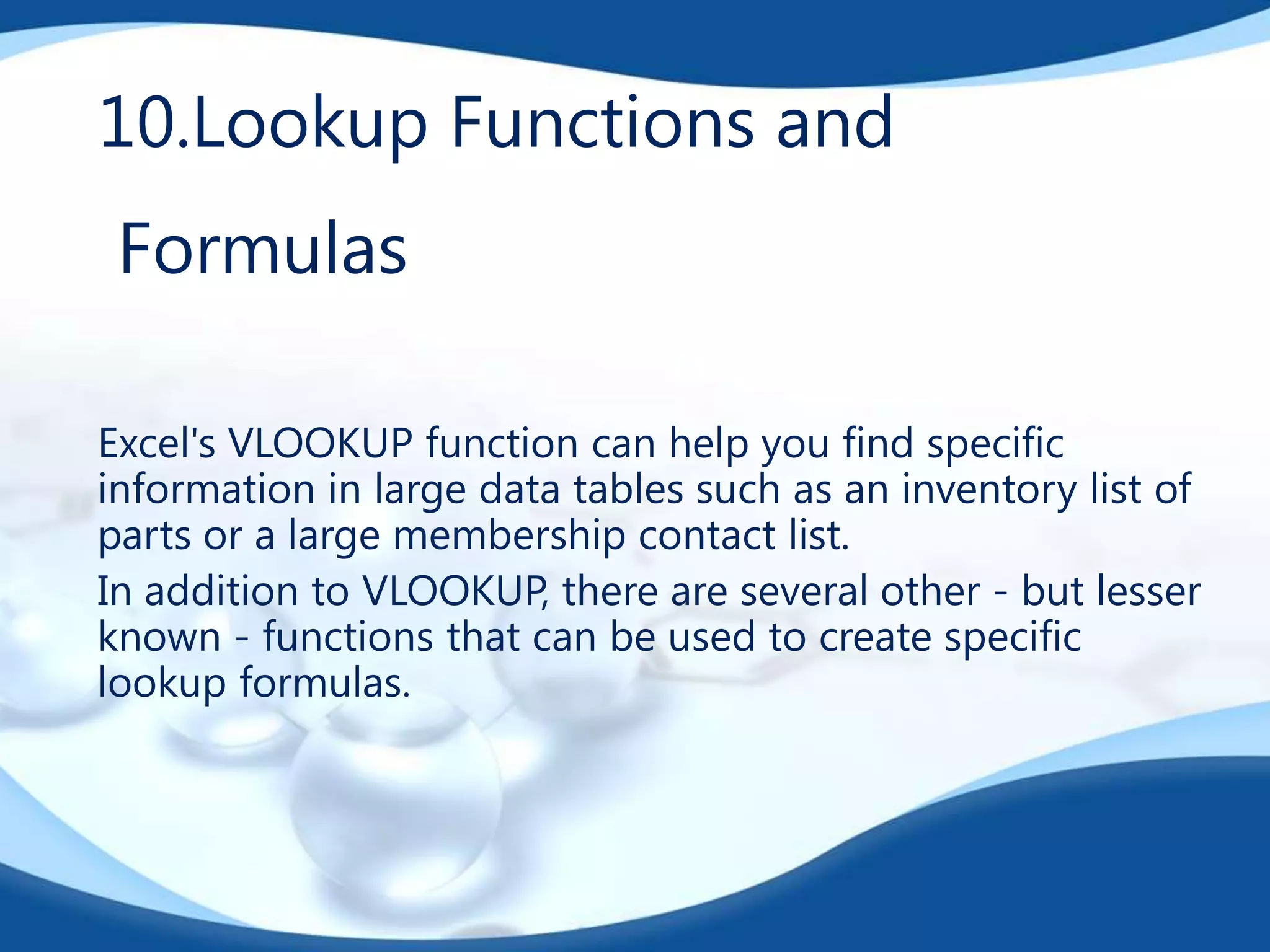 10.Lookup Functions and
Formulas
Excel's VLOOKUP function can help you find specific
information in large data tables such as an inventory list of
parts or a large membership contact list.
In addition to VLOOKUP, there are several other - but lesser
known - functions that can be used to create specific
lookup formulas.

 