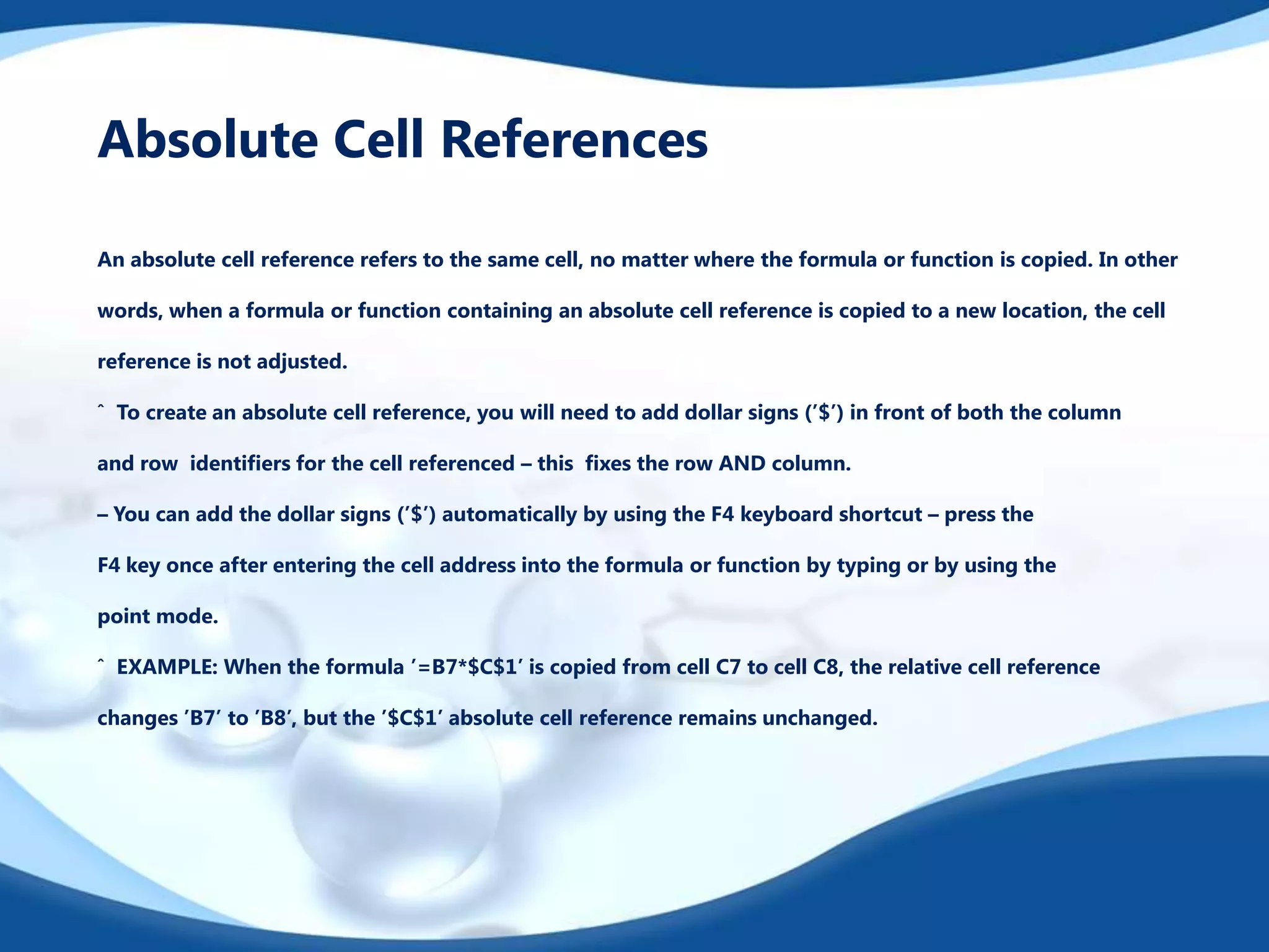 Absolute Cell References
An absolute cell reference refers to the same cell, no matter where the formula or function is copied. In other
words, when a formula or function containing an absolute cell reference is copied to a new location, the cell
reference is not adjusted.
ˆ To create an absolute cell reference, you will need to add dollar signs (’$’) in front of both the column
and row identiﬁers for the cell referenced – this ﬁxes the row AND column.
– You can add the dollar signs (’$’) automatically by using the F4 keyboard shortcut – press the

F4 key once after entering the cell address into the formula or function by typing or by using the
point mode.
ˆ EXAMPLE: When the formula ’=B7*$C$1’ is copied from cell C7 to cell C8, the relative cell reference
changes ’B7’ to ’B8’, but the ’$C$1’ absolute cell reference remains unchanged.

 