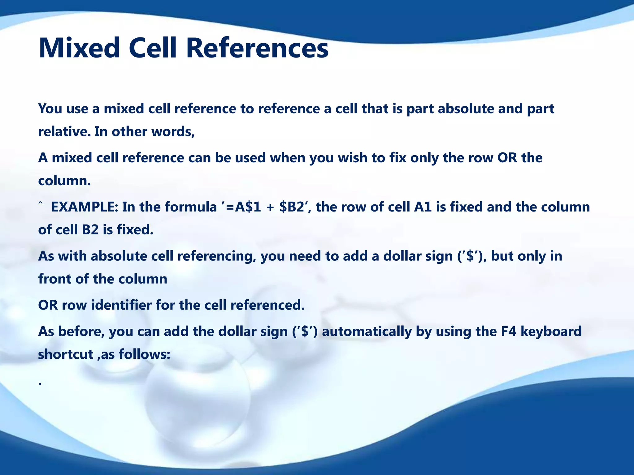 Mixed Cell References
You use a mixed cell reference to reference a cell that is part absolute and part
relative. In other words,
A mixed cell reference can be used when you wish to ﬁx only the row OR the
column.
ˆ EXAMPLE: In the formula ’=A$1 + $B2’, the row of cell A1 is ﬁxed and the column
of cell B2 is ﬁxed.
As with absolute cell referencing, you need to add a dollar sign (’$’), but only in
front of the column
OR row identiﬁer for the cell referenced.
As before, you can add the dollar sign (’$’) automatically by using the F4 keyboard
shortcut ,as follows:

.

 