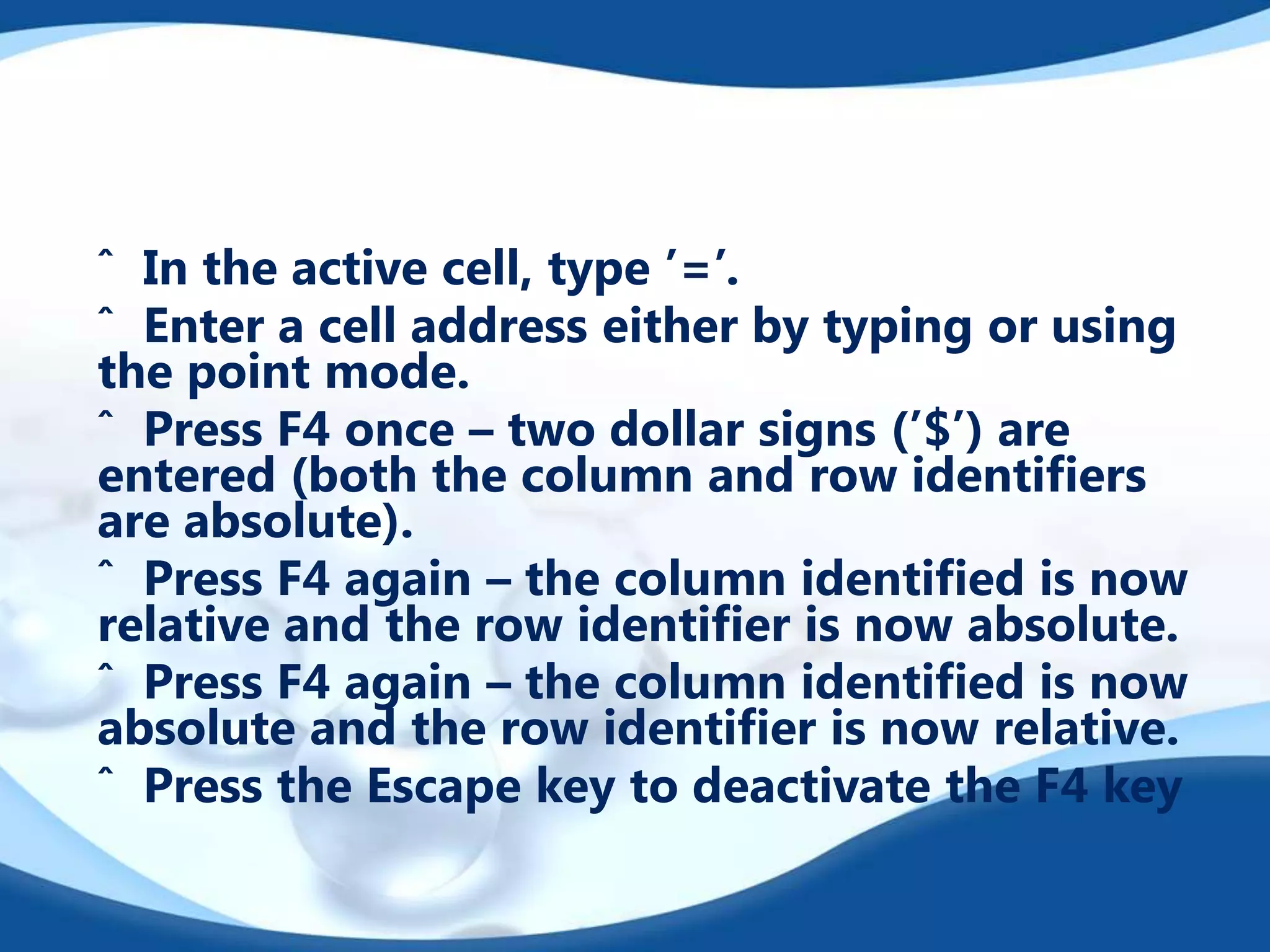 ˆ In the active cell, type ’=’.
ˆ Enter a cell address either by typing or using
the point mode.
ˆ Press F4 once – two dollar signs (’$’) are
entered (both the column and row identiﬁers
are absolute).
ˆ Press F4 again – the column identiﬁed is now
relative and the row identiﬁer is now absolute.
ˆ Press F4 again – the column identiﬁed is now
absolute and the row identiﬁer is now relative.
ˆ Press the Escape key to deactivate the F4 key

 
