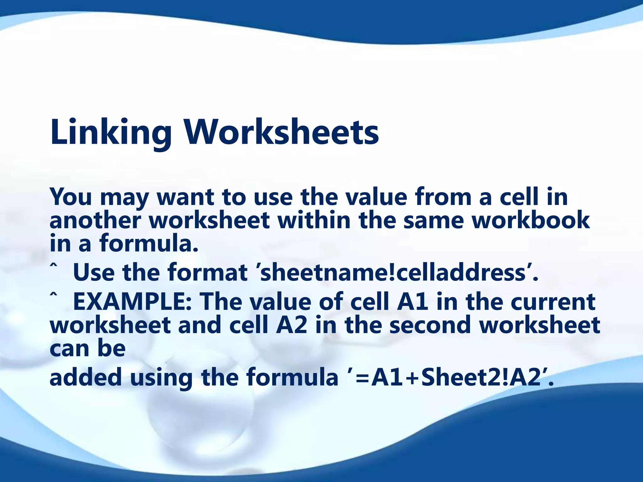 Linking Worksheets
You may want to use the value from a cell in
another worksheet within the same workbook
in a formula.
ˆ Use the format ’sheetname!celladdress’.
ˆ EXAMPLE: The value of cell A1 in the current
worksheet and cell A2 in the second worksheet
can be
added using the formula ’=A1+Sheet2!A2’.

 