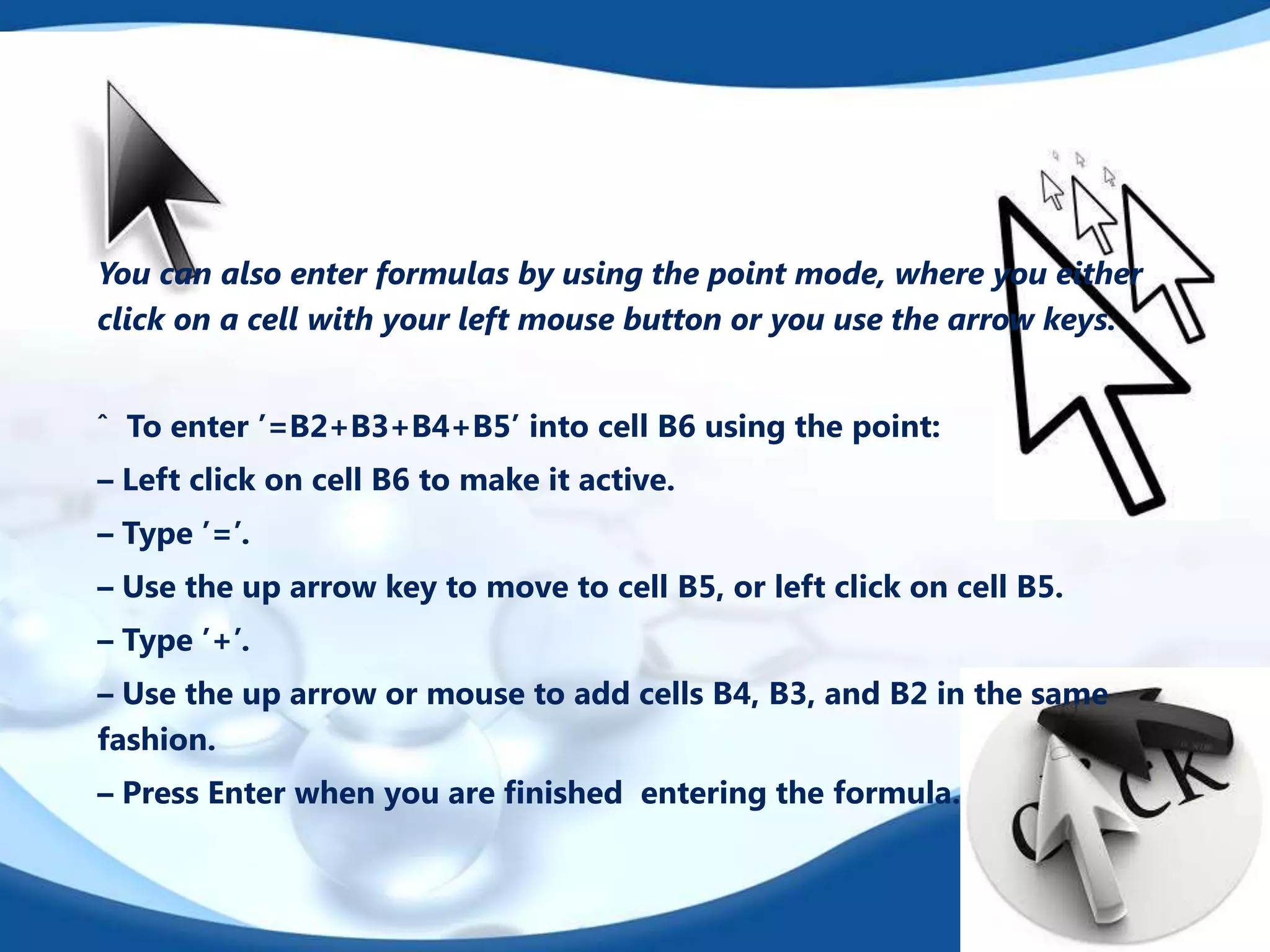 You can also enter formulas by using the point mode, where you either
click on a cell with your left mouse button or you use the arrow keys.
ˆ To enter ’=B2+B3+B4+B5’ into cell B6 using the point:
– Left click on cell B6 to make it active.
– Type ’=’.
– Use the up arrow key to move to cell B5, or left click on cell B5.
– Type ’+’.
– Use the up arrow or mouse to add cells B4, B3, and B2 in the same
fashion.
– Press Enter when you are ﬁnished entering the formula.

 