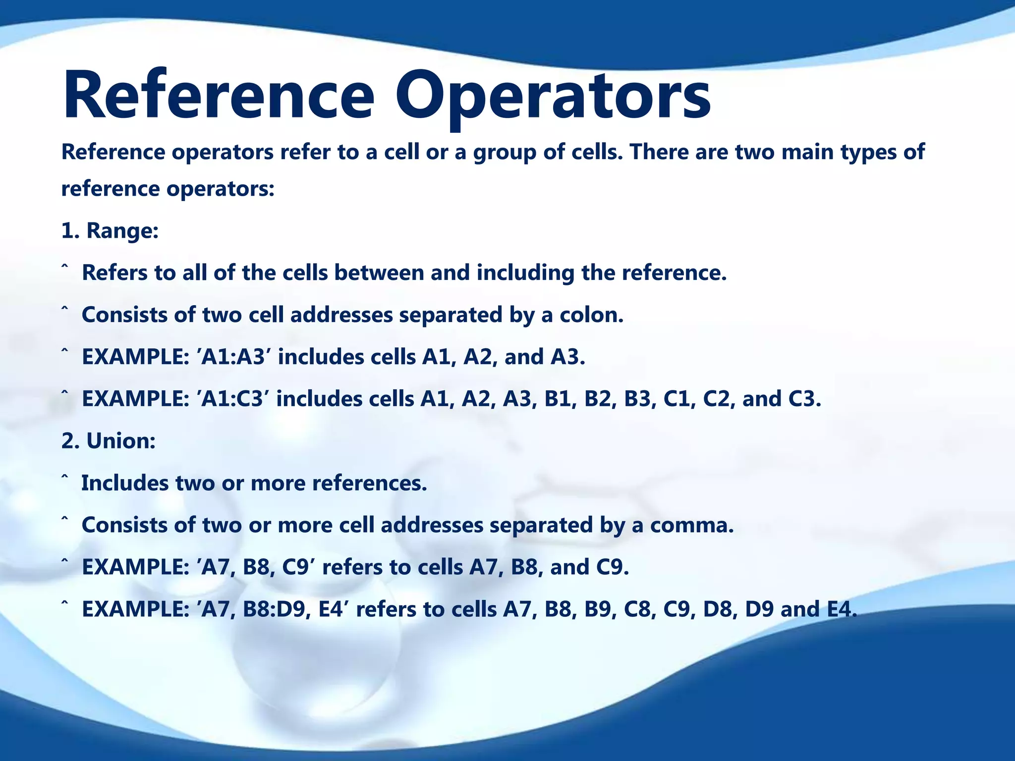 Reference Operators
Reference operators refer to a cell or a group of cells. There are two main types of
reference operators:
1. Range:

ˆ Refers to all of the cells between and including the reference.
ˆ Consists of two cell addresses separated by a colon.
ˆ EXAMPLE: ’A1:A3’ includes cells A1, A2, and A3.
ˆ EXAMPLE: ’A1:C3’ includes cells A1, A2, A3, B1, B2, B3, C1, C2, and C3.

2. Union:
ˆ Includes two or more references.
ˆ Consists of two or more cell addresses separated by a comma.
ˆ EXAMPLE: ’A7, B8, C9’ refers to cells A7, B8, and C9.

ˆ EXAMPLE: ’A7, B8:D9, E4’ refers to cells A7, B8, B9, C8, C9, D8, D9 and E4.

 