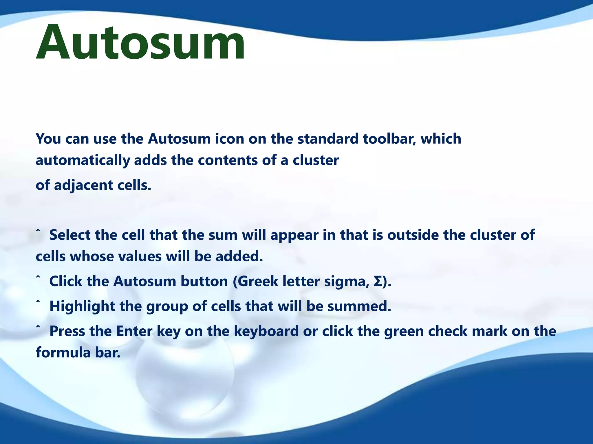 Autosum
You can use the Autosum icon on the standard toolbar, which
automatically adds the contents of a cluster
of adjacent cells.
ˆ Select the cell that the sum will appear in that is outside the cluster of
cells whose values will be added.
ˆ Click the Autosum button (Greek letter sigma, Σ).
ˆ Highlight the group of cells that will be summed.
ˆ Press the Enter key on the keyboard or click the green check mark on the
formula bar.

 