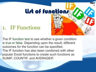 List of functions
1. IF Functions
The IF function test to see whether a given condition
is true or false. Depending upon the result, different
outcomes for the function can be specified.
The IF function has also been combined with other
popular Excel functions to create such functions as
SUMIF, COUNTIF, and AVERAGEIF.

 