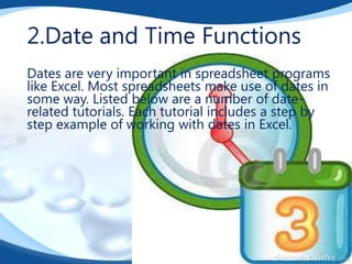 2.Date and Time Functions
Dates are very important in spreadsheet programs
like Excel. Most spreadsheets make use of dates in
some way. Listed below are a number of daterelated tutorials. Each tutorial includes a step by
step example of working with dates in Excel.

 