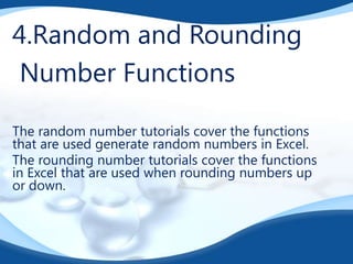 4.Random and Rounding
Number Functions
The random number tutorials cover the functions
that are used generate random numbers in Excel.
The rounding number tutorials cover the functions
in Excel that are used when rounding numbers up
or down.

 