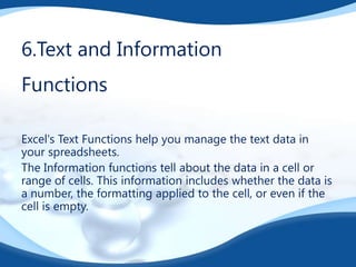 6.Text and Information

Functions
Excel's Text Functions help you manage the text data in
your spreadsheets.
The Information functions tell about the data in a cell or
range of cells. This information includes whether the data is
a number, the formatting applied to the cell, or even if the
cell is empty.

 