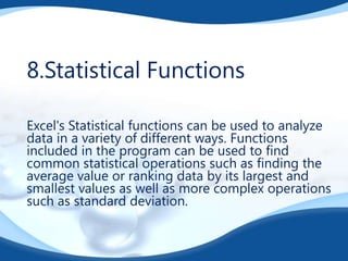 8.Statistical Functions
Excel's Statistical functions can be used to analyze
data in a variety of different ways. Functions
included in the program can be used to find
common statistical operations such as finding the
average value or ranking data by its largest and
smallest values as well as more complex operations
such as standard deviation.

 