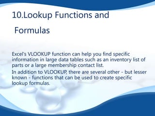 10.Lookup Functions and
Formulas
Excel's VLOOKUP function can help you find specific
information in large data tables such as an inventory list of
parts or a large membership contact list.
In addition to VLOOKUP, there are several other - but lesser
known - functions that can be used to create specific
lookup formulas.

 