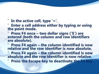 ˆ In the active cell, type ’=’.
ˆ Enter a cell address either by typing or using
the point mode.
ˆ Press F4 once – two dollar signs (’$’) are
entered (both the column and row identiﬁers
are absolute).
ˆ Press F4 again – the column identiﬁed is now
relative and the row identiﬁer is now absolute.
ˆ Press F4 again – the column identiﬁed is now
absolute and the row identiﬁer is now relative.
ˆ Press the Escape key to deactivate the F4 key

 