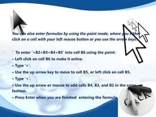 You can also enter formulas by using the point mode, where you either
click on a cell with your left mouse button or you use the arrow keys.
ˆ To enter ’=B2+B3+B4+B5’ into cell B6 using the point:
– Left click on cell B6 to make it active.
– Type ’=’.
– Use the up arrow key to move to cell B5, or left click on cell B5.
– Type ’+’.
– Use the up arrow or mouse to add cells B4, B3, and B2 in the same
fashion.
– Press Enter when you are ﬁnished entering the formula.

 