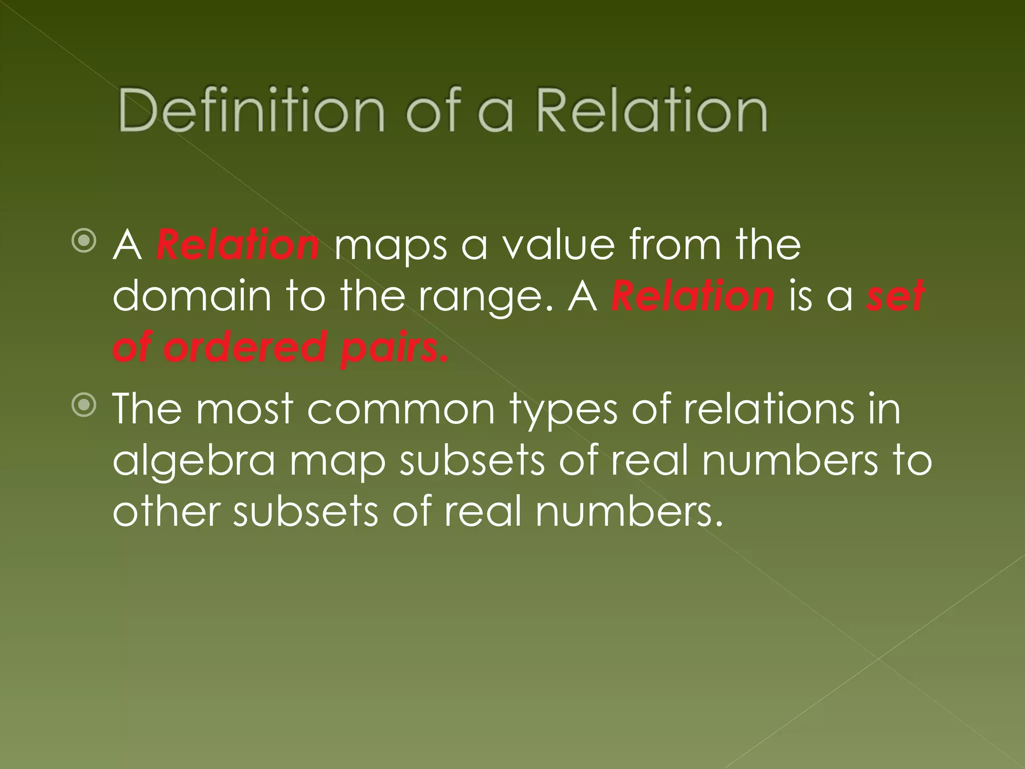  A Relation maps a value from the
  domain to the range. A Relation is a set
  of ordered pairs.
 The most common types of relations in
  algebra map subsets of real numbers to
  other subsets of real numbers.
 
