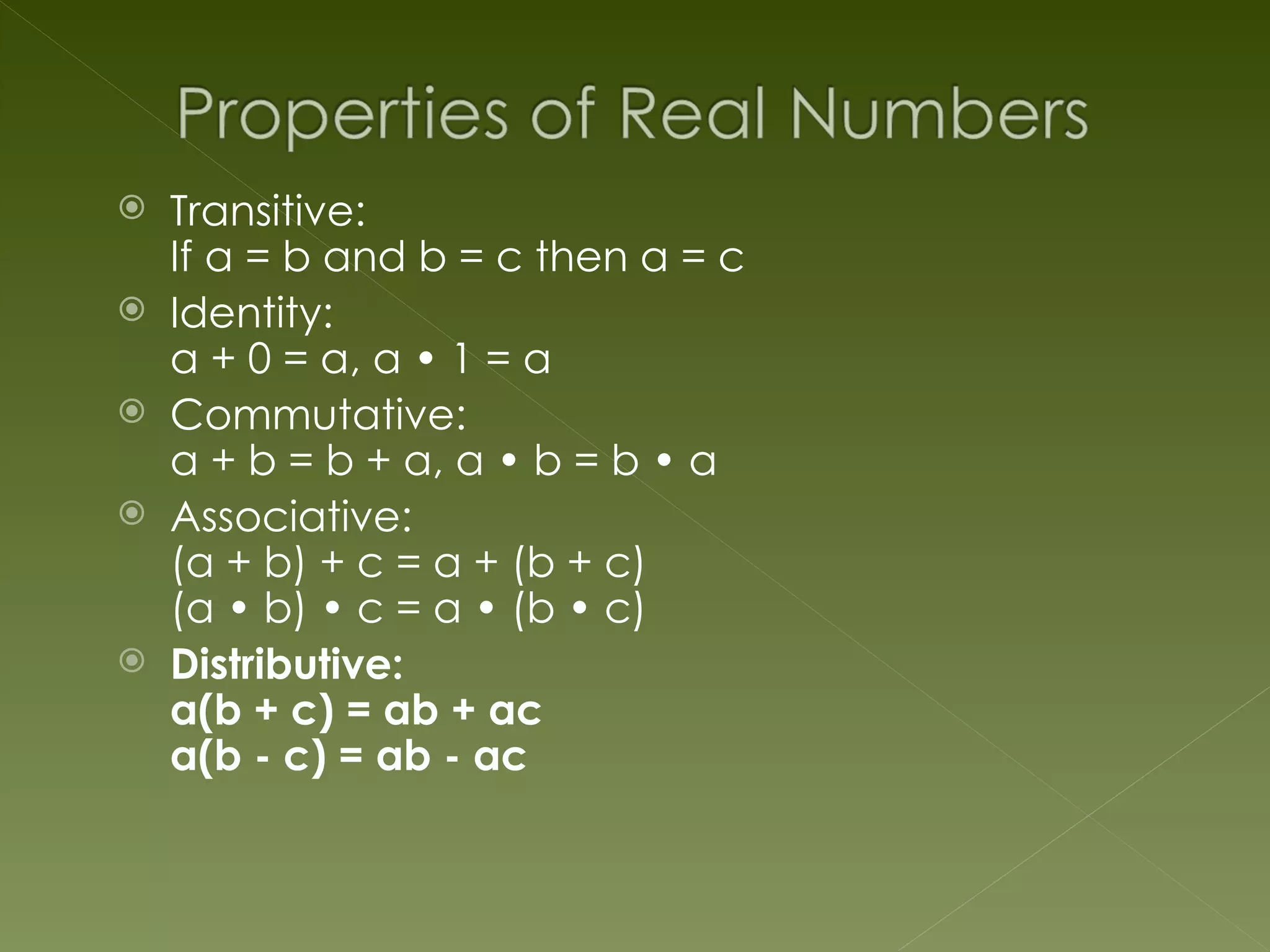    Transitive:
    If a = b and b = c then a = c
   Identity:
    a + 0 = a, a • 1 = a
   Commutative:
    a + b = b + a, a • b = b • a
   Associative:
    (a + b) + c = a + (b + c)
    (a • b) • c = a • (b • c)
   Distributive:
    a(b + c) = ab + ac
    a(b - c) = ab - ac
 