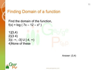 Finding Domain of a function
www.georgeprep.com
11
Find the domain of the function,
f(x) = log ( 7x – 12 – x2 )
1)[3,4)
2)(3 4)
3)(- ∞, -3] U [-4, ∞)
4)None of these
Answer: (3,4)
 