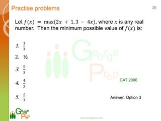 Practise problems
www.georgeprep.com
36
Let 𝑓(𝑥) = max(2𝑥 + 1, 3 − 4𝑥), where 𝑥 is any real
number. Then the minimum possible value of 𝑓(𝑥) is:
1.
1
3
2. ½
3.
5
3
4.
4
3
5.
2
3
CAT 2006
Answer: Option 3
 