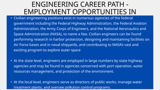 ENGINEERING CAREER PATH -
EMPLOYMENT OPPORTUNITIES IN
GOVERNMENT
• Civilian engineering positions exist in numerous agencies of the federal
government including the Federal Highway Administration, the Federal Aviation
Administration, the Army Corps of Engineers, and the National Aeronautics and
Space Administration (NASA), to name a few. Civilian engineers can be found
performing research in harbor protection, designing and maintaining facilities on
Air Force bases and in naval shipyards, and contributing to NASA’s vast and
exciting program to explore outer space
• At the state level, engineers are employed in large numbers by state highway
agencies and may be found in agencies concerned with port operation, water
resources management, and protection of the environment.
• At the local level, engineers serve as directors of public works, manage water
treatment plants, and oversee pollution control programs.
 
