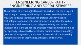 ENGINEERING CAREER PATH -
ENGINEERING AND SOCIAL SERVICES
ABROAD
The problem of technological transfer is perhaps the most urgent
one facing an uneasy world today. It requires sensitivity beyond
measure to devise techniques for grafting urgently needed
technologies upon ancient cultures in such a way that the culture
retains its social, economic, and religious validity, and ethnic
integrity. This is the job for the engineer whose command of his or
her specialty is balanced by sensitivity, humor, patience, empathy,
great social imagination, and a love of people in all the incredibly
immense variety of their values, attitudes, and lifestyles.
 