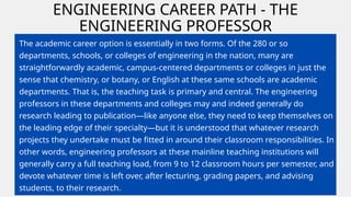 ENGINEERING CAREER PATH - THE
ENGINEERING PROFESSOR
The academic career option is essentially in two forms. Of the 280 or so
departments, schools, or colleges of engineering in the nation, many are
straightforwardly academic, campus-centered departments or colleges in just the
sense that chemistry, or botany, or English at these same schools are academic
departments. That is, the teaching task is primary and central. The engineering
professors in these departments and colleges may and indeed generally do
research leading to publication—like anyone else, they need to keep themselves on
the leading edge of their specialty—but it is understood that whatever research
projects they undertake must be fitted in around their classroom responsibilities. In
other words, engineering professors at these mainline teaching institutions will
generally carry a full teaching load, from 9 to 12 classroom hours per semester, and
devote whatever time is left over, after lecturing, grading papers, and advising
students, to their research.
 