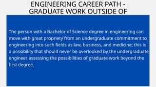 ENGINEERING CAREER PATH -
GRADUATE WORK OUTSIDE OF
ENGINEERING
The person with a Bachelor of Science degree in engineering can
move with great propriety from an undergraduate commitment to
engineering into such fields as law, business, and medicine; this is
a possibility that should never be overlooked by the undergraduate
engineer assessing the possibilities of graduate work beyond the
first degree.
 