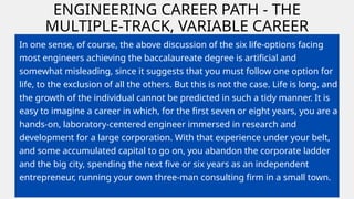 ENGINEERING CAREER PATH - THE
MULTIPLE-TRACK, VARIABLE CAREER
In one sense, of course, the above discussion of the six life-options facing
most engineers achieving the baccalaureate degree is artificial and
somewhat misleading, since it suggests that you must follow one option for
life, to the exclusion of all the others. But this is not the case. Life is long, and
the growth of the individual cannot be predicted in such a tidy manner. It is
easy to imagine a career in which, for the first seven or eight years, you are a
hands-on, laboratory-centered engineer immersed in research and
development for a large corporation. With that experience under your belt,
and some accumulated capital to go on, you abandon the corporate ladder
and the big city, spending the next five or six years as an independent
entrepreneur, running your own three-man consulting firm in a small town.
 