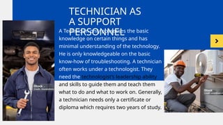 TECHNICIAN AS
A SUPPORT
PERSONNEL
A Technician only possesses the basic
knowledge on certain things and has
minimal understanding of the technology.
He is only knowledgeable on the basic
know-how of troubleshooting. A technician
often works under a technologist. They
need the technologist’s leadership ability
and skills to guide them and teach them
what to do and what to work on. Generally,
a technician needs only a certificate or
diploma which requires two years of study.
 