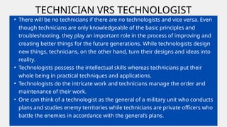 TECHNICIAN VRS TECHNOLOGIST
• There will be no technicians if there are no technologists and vice versa. Even
though technicians are only knowledgeable of the basic principles and
troubleshooting, they play an important role in the process of improving and
creating better things for the future generations. While technologists design
new things, technicians, on the other hand, turn their designs and ideas into
reality.
• Technologists possess the intellectual skills whereas technicians put their
whole being in practical techniques and applications.
• Technologists do the intricate work and technicians manage the order and
maintenance of their work.
• One can think of a technologist as the general of a military unit who conducts
plans and studies enemy territories while technicians are private officers who
battle the enemies in accordance with the general’s plans.
 