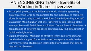 AN ENGINEERING TEAM - Benefits of
Working in Teams – overview
• Accomplish projects an individual cannot do – Most engineering
projects are too large or too complex for one individual to complete
alone. Imagine trying to build the Golden Gate Bridge all by yourself.
• Brainstorm More Solution Options - Different people looking at the
same problem will find different solutions. Detect Flaws in Solutions - A
team looking at different proposed solutions may find pitfalls that an
individual might miss.
• Build Community - Members of effective teams can form personal
bonds which are good for individual and workplace morale. In the
university setting, students on teams often form bonds that extend
beyond the classroom.
 