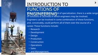 INTRODUCTION TO
FUNCTIONS OF
ENGINEERING
Within a given engineering field of specialization, there is a wide range
of functions or activities in which engineers may be involved.
Engineers can be involved in some combination of these functions,
and, conceivably, could perform all of them over the course of a
career. These functions include:
• Research
• Development
• Design
• Production
• Construction
• Operations
• Sales
• and Management.
 