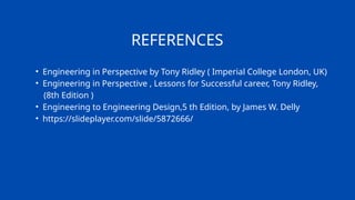 REFERENCES
• Engineering in Perspective by Tony Ridley ( Imperial College London, UK)
• Engineering in Perspective , Lessons for Successful career, Tony Ridley,
(8th Edition )
• Engineering to Engineering Design,5 th Edition, by James W. Delly
• https://slideplayer.com/slide/5872666/
 