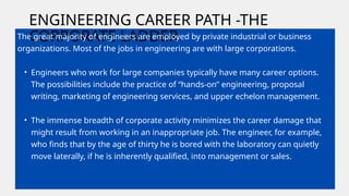 ENGINEERING CAREER PATH -THE
CORPORATE LADDER
The great majority of engineers are employed by private industrial or business
organizations. Most of the jobs in engineering are with large corporations.
• Engineers who work for large companies typically have many career options.
The possibilities include the practice of “hands-on” engineering, proposal
writing, marketing of engineering services, and upper echelon management.
• The immense breadth of corporate activity minimizes the career damage that
might result from working in an inappropriate job. The engineer, for example,
who finds that by the age of thirty he is bored with the laboratory can quietly
move laterally, if he is inherently qualified, into management or sales.
 