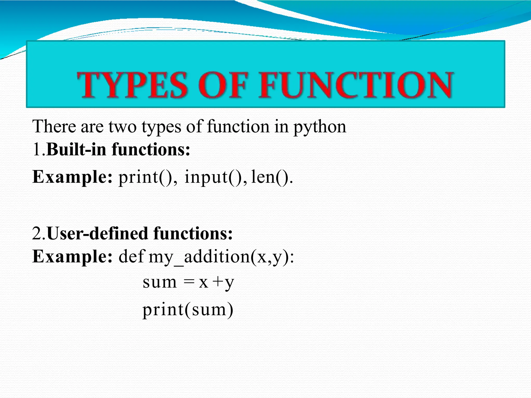 There are two types of function in python
1.Built-in functions:
Example: print(), input(), len().
2.User-defined functions:
Example: def my_addition(x,y):
sum = x +y
print(sum)
 