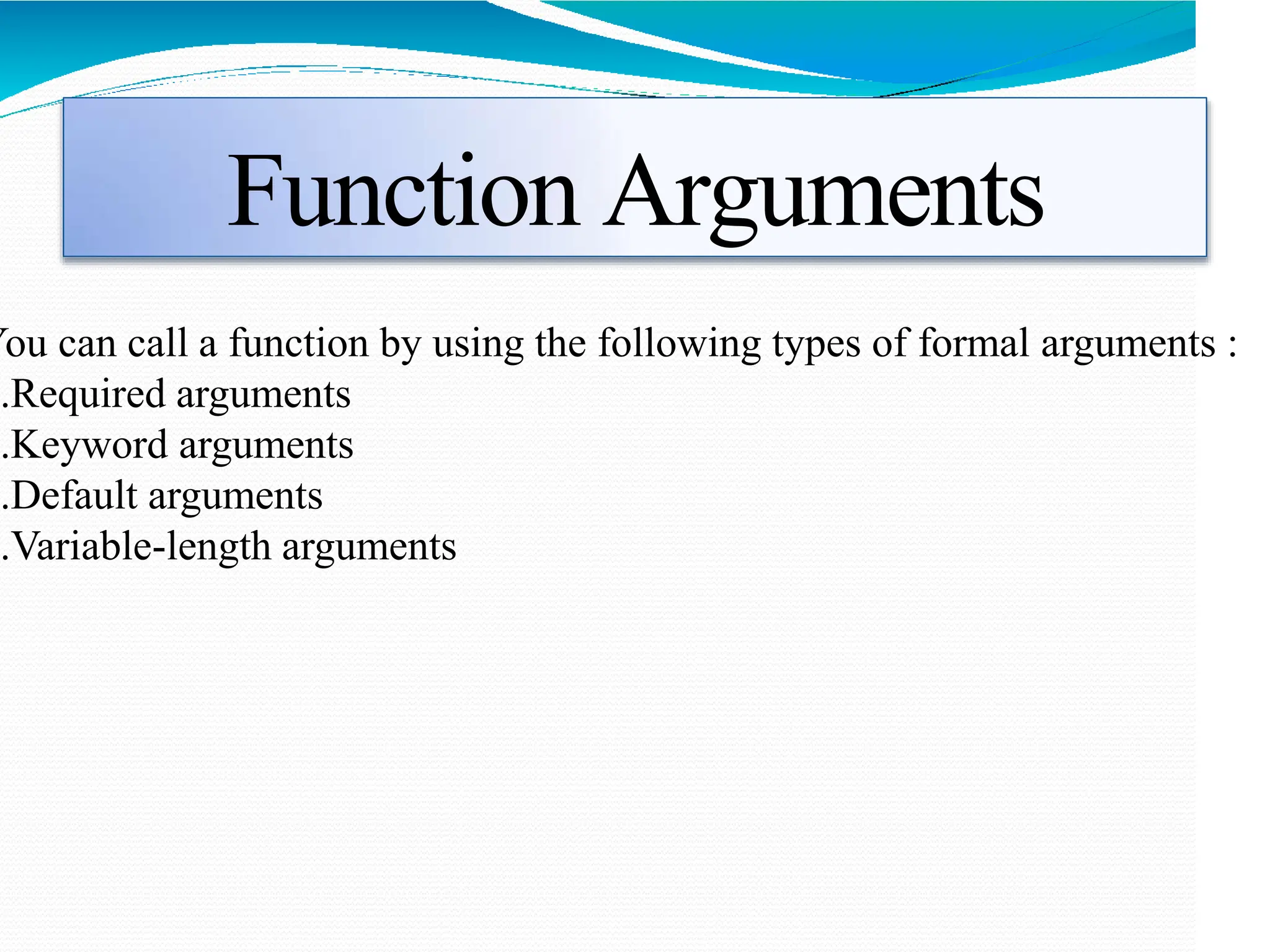 Function Arguments
You can call a function by using the following types of formal arguments :
1.Required arguments
2.Keyword arguments
3.Default arguments
4.Variable-length arguments
 