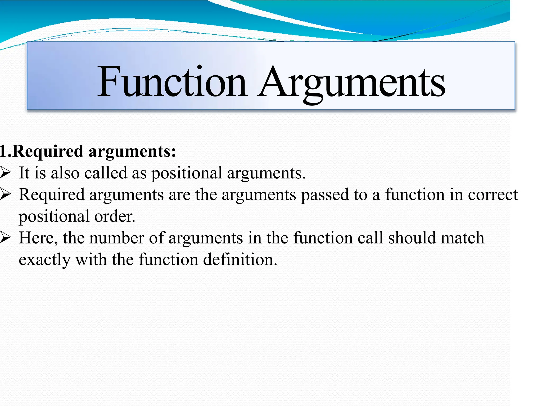Function Arguments
1.Required arguments:
 It is also called as positional arguments.
 Required arguments are the arguments passed to a function in correct
positional order.
 Here, the number of arguments in the function call should match
exactly with the function definition.
 