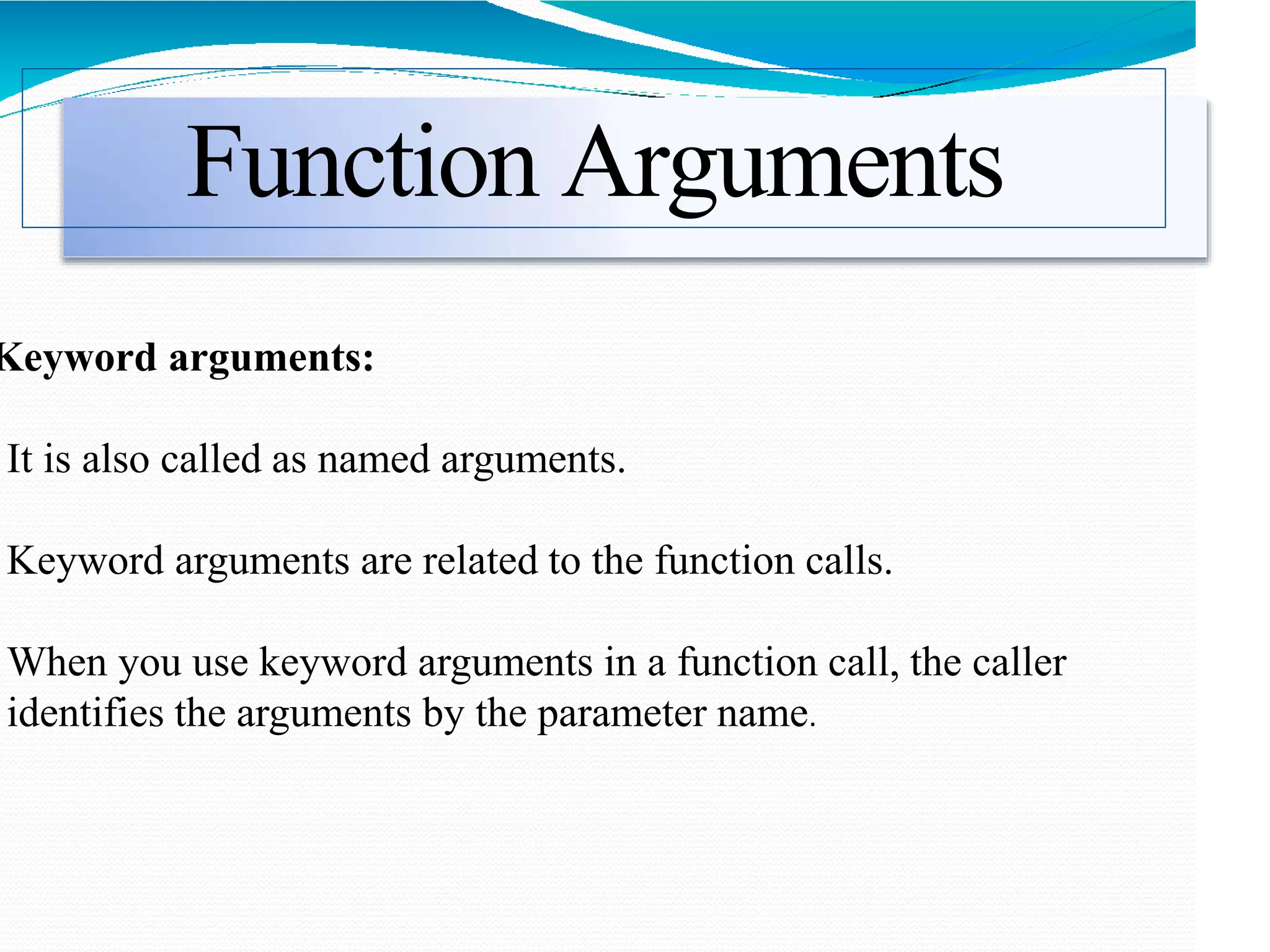 Function Arguments
Keyword arguments:
It is also called as named arguments.
Keyword arguments are related to the function calls.
When you use keyword arguments in a function call, the caller
identifies the arguments by the parameter name.
 