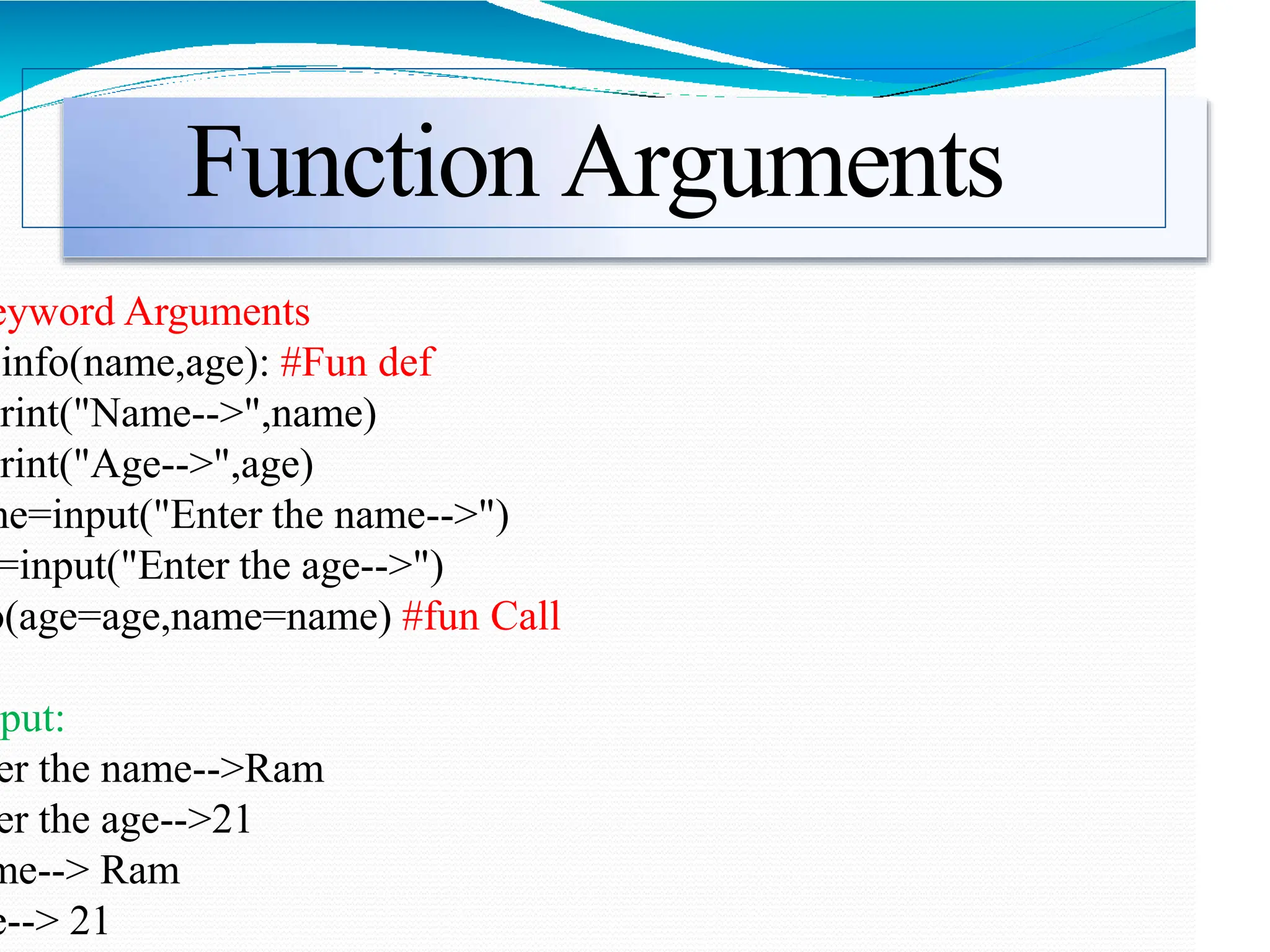 Function Arguments
eyword Arguments
info(name,age): #Fun def
print("Name-->",name)
print("Age-->",age)
me=input("Enter the name-->")
=input("Enter the age-->")
o(age=age,name=name) #fun Call
tput:
er the name-->Ram
er the age-->21
me--> Ram
e--> 21
 