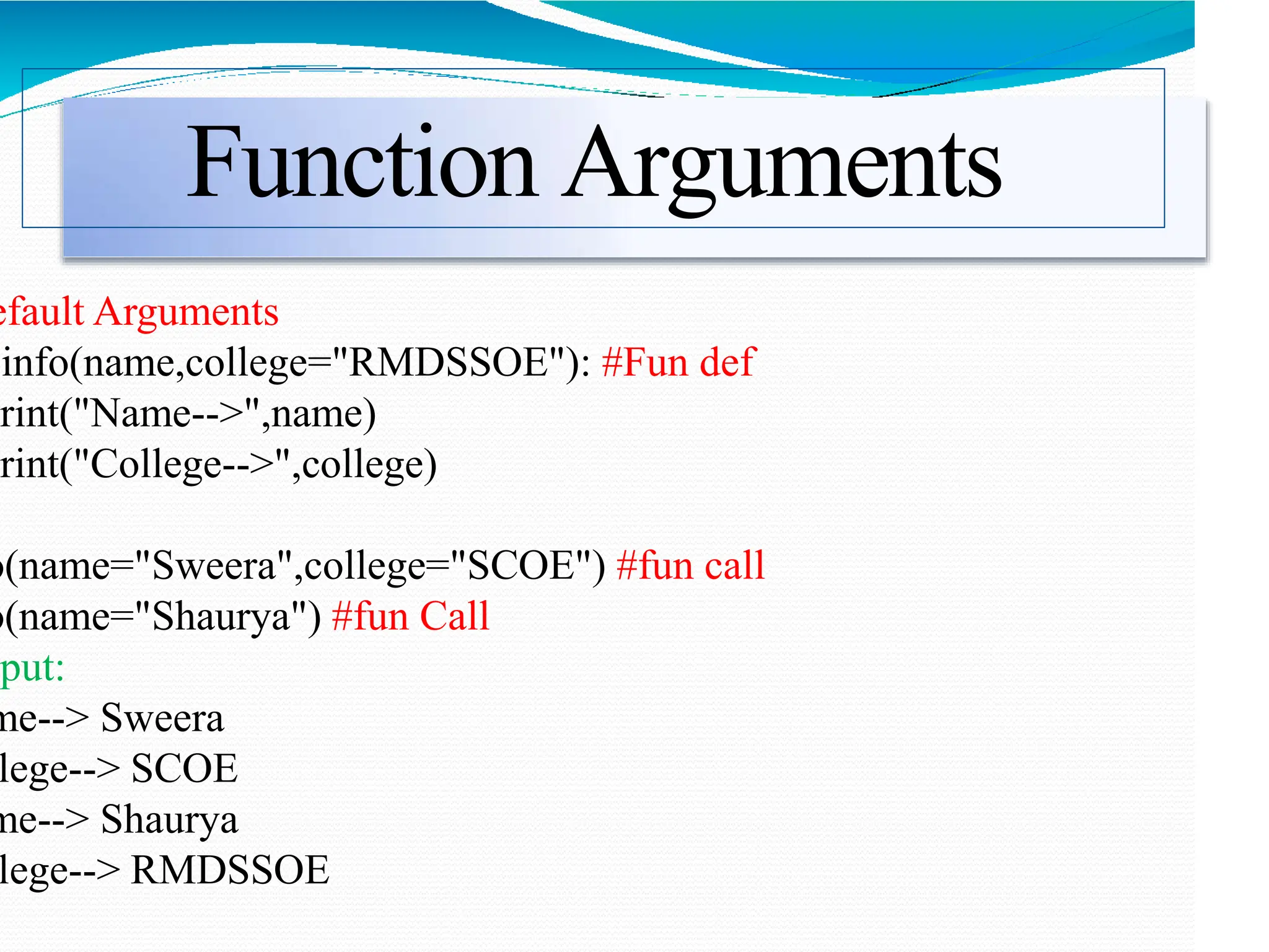 Function Arguments
efault Arguments
info(name,college="RMDSSOE"): #Fun def
print("Name-->",name)
print("College-->",college)
o(name="Sweera",college="SCOE") #fun call
o(name="Shaurya") #fun Call
put:
me--> Sweera
lege--> SCOE
me--> Shaurya
lege--> RMDSSOE
 