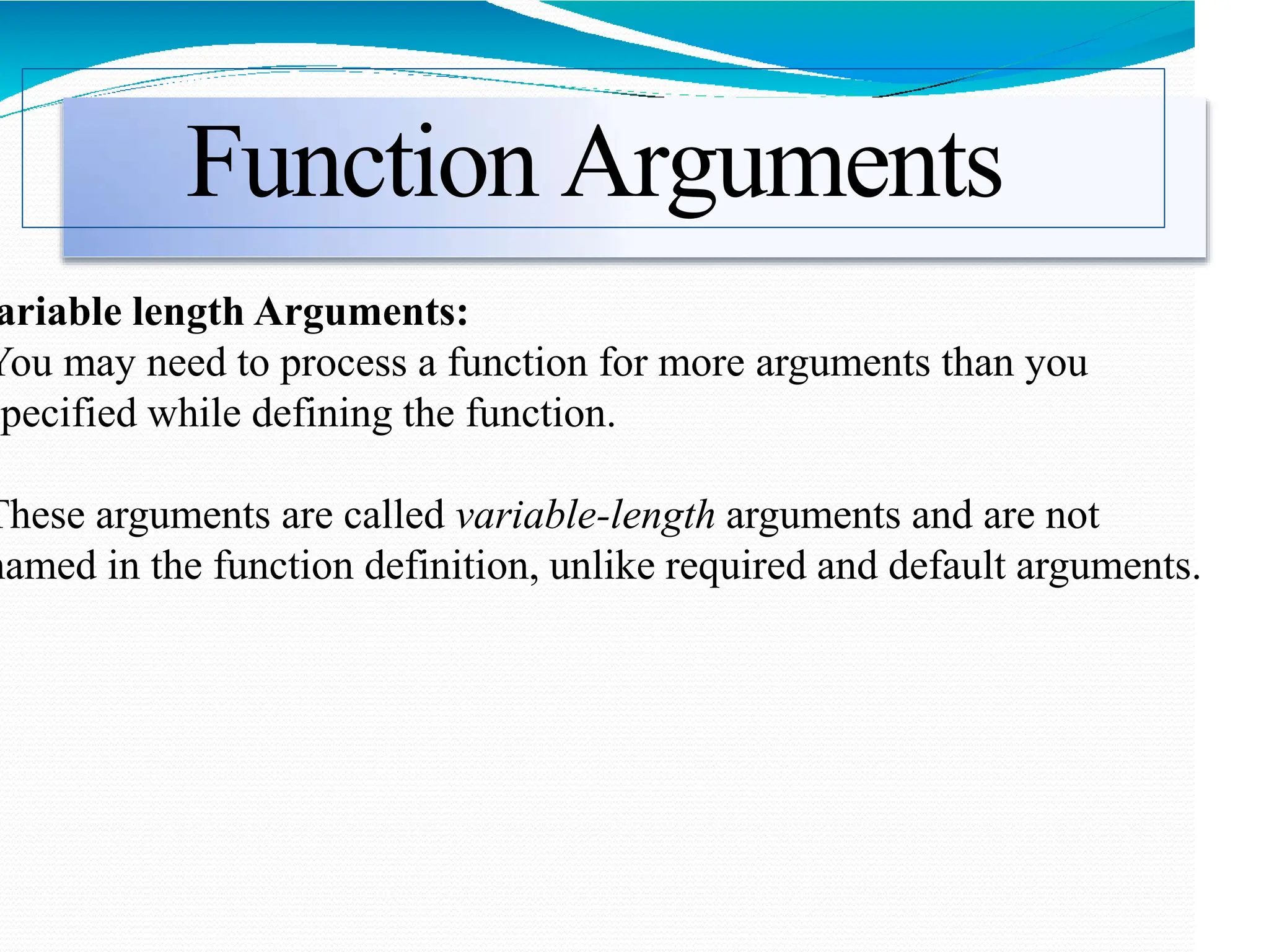 Function Arguments
ariable length Arguments:
You may need to process a function for more arguments than you
specified while defining the function.
These arguments are called variable-length arguments and are not
named in the function definition, unlike required and default arguments.
 
