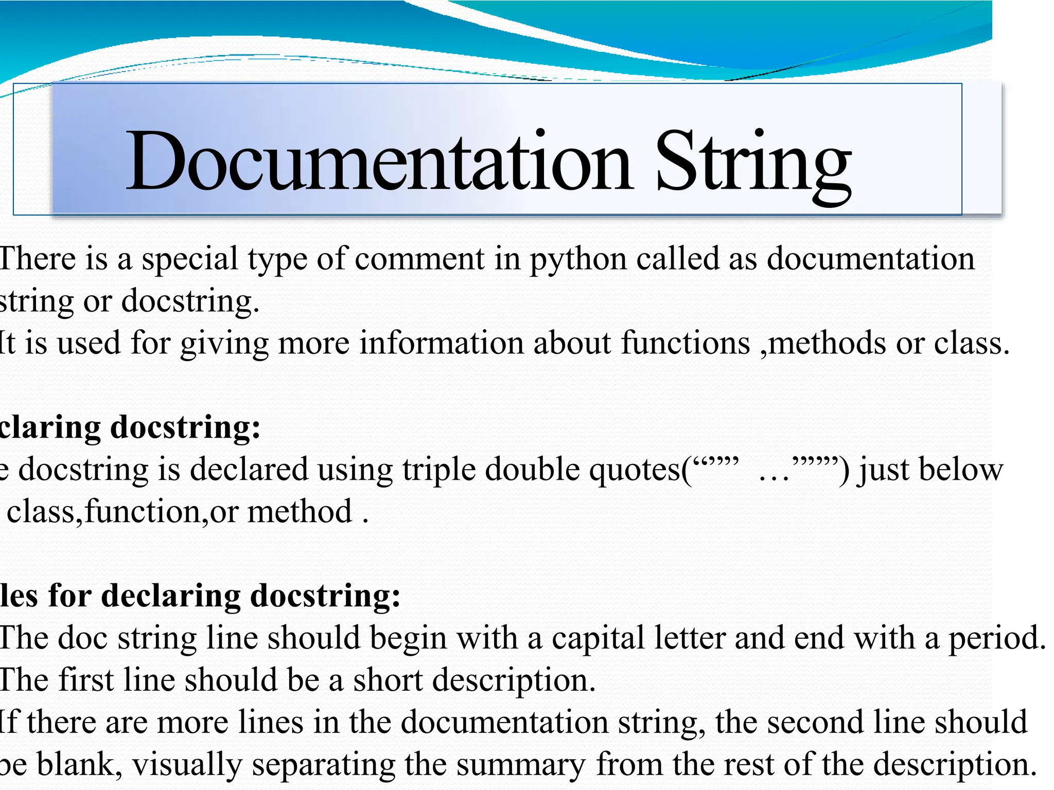 Documentation String
There is a special type of comment in python called as documentation
string or docstring.
It is used for giving more information about functions ,methods or class.
claring docstring:
e docstring is declared using triple double quotes(“”” …”””) just below
class,function,or method .
les for declaring docstring:
The doc string line should begin with a capital letter and end with a period.
The first line should be a short description.
If there are more lines in the documentation string, the second line should
be blank, visually separating the summary from the rest of the description.
 