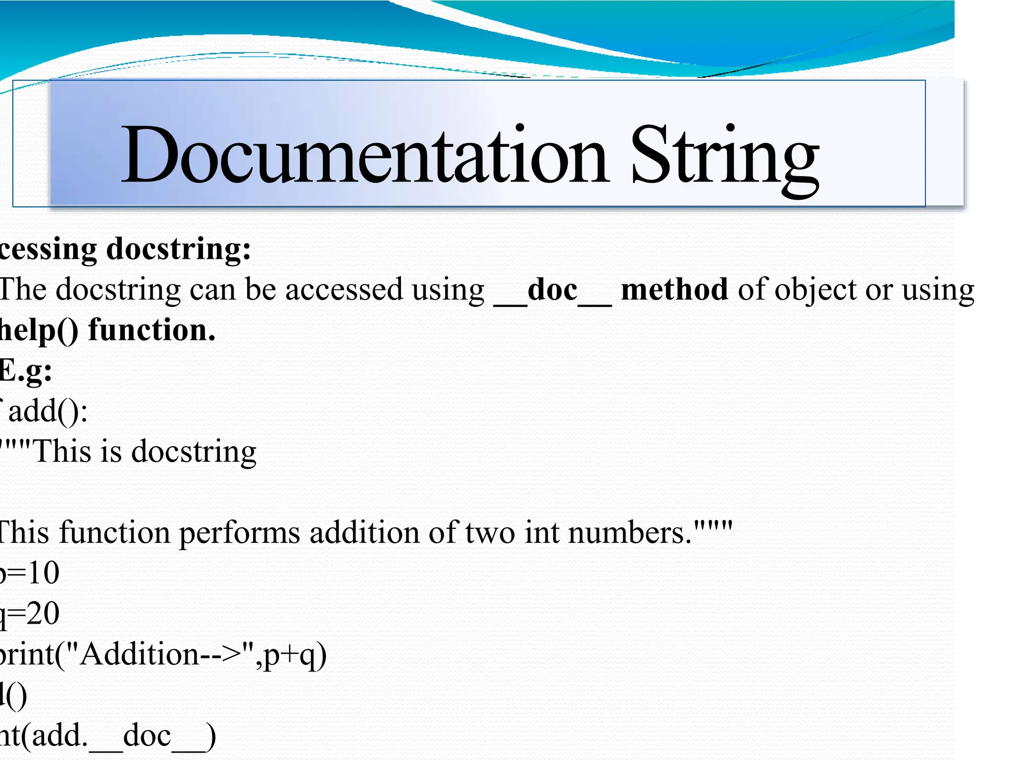 Documentation String
cessing docstring:
The docstring can be accessed using __doc__ method of object or using
help() function.
E.g:
add():
"""This is docstring
This function performs addition of two int numbers."""
p=10
q=20
print("Addition-->",p+q)
d()
nt(add.__doc__)
 