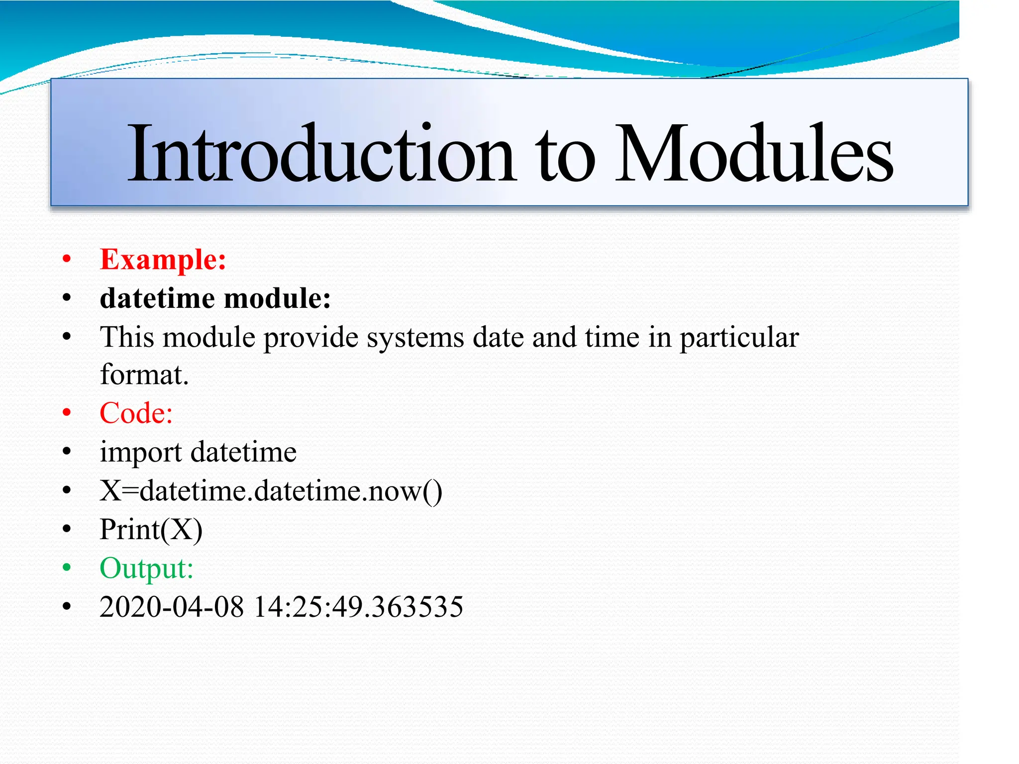 Introduction to Modules
• Example:
• datetime module:
• This module provide systems date and time in particular
format.
• Code:
• import datetime
• X=datetime.datetime.now()
• Print(X)
• Output:
• 2020-04-08 14:25:49.363535
 