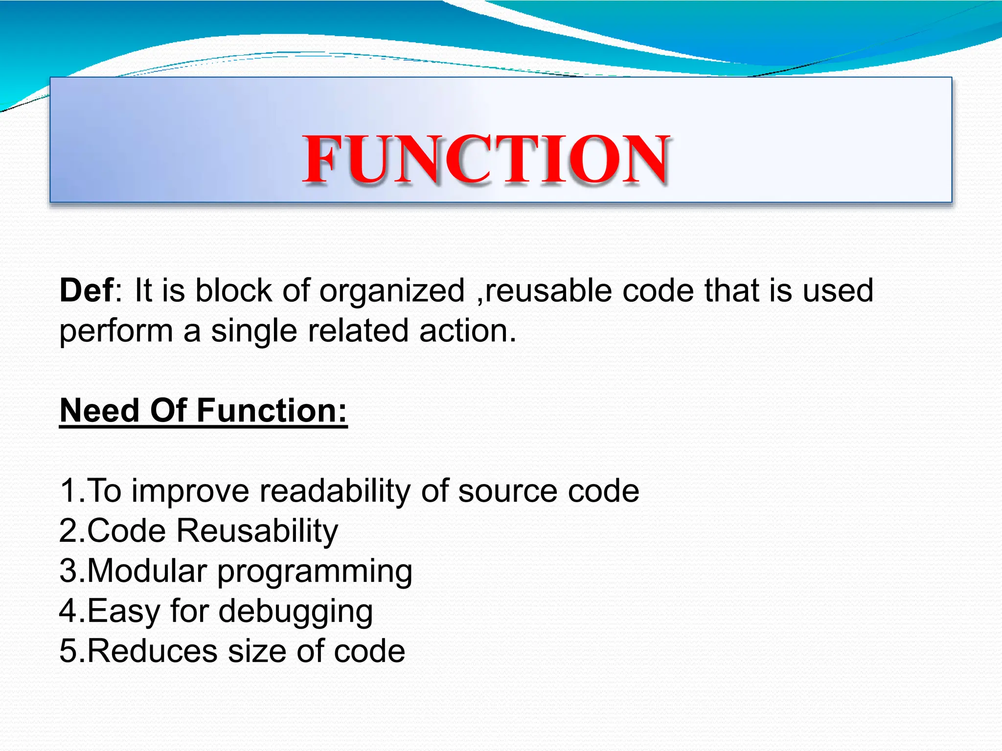 FUNCTION
Def: It is block of organized ,reusable code that is used
perform a single related action.
Need Of Function:
1.To improve readability of source code
2.Code Reusability
3.Modular programming
4.Easy for debugging
5.Reduces size of code
 