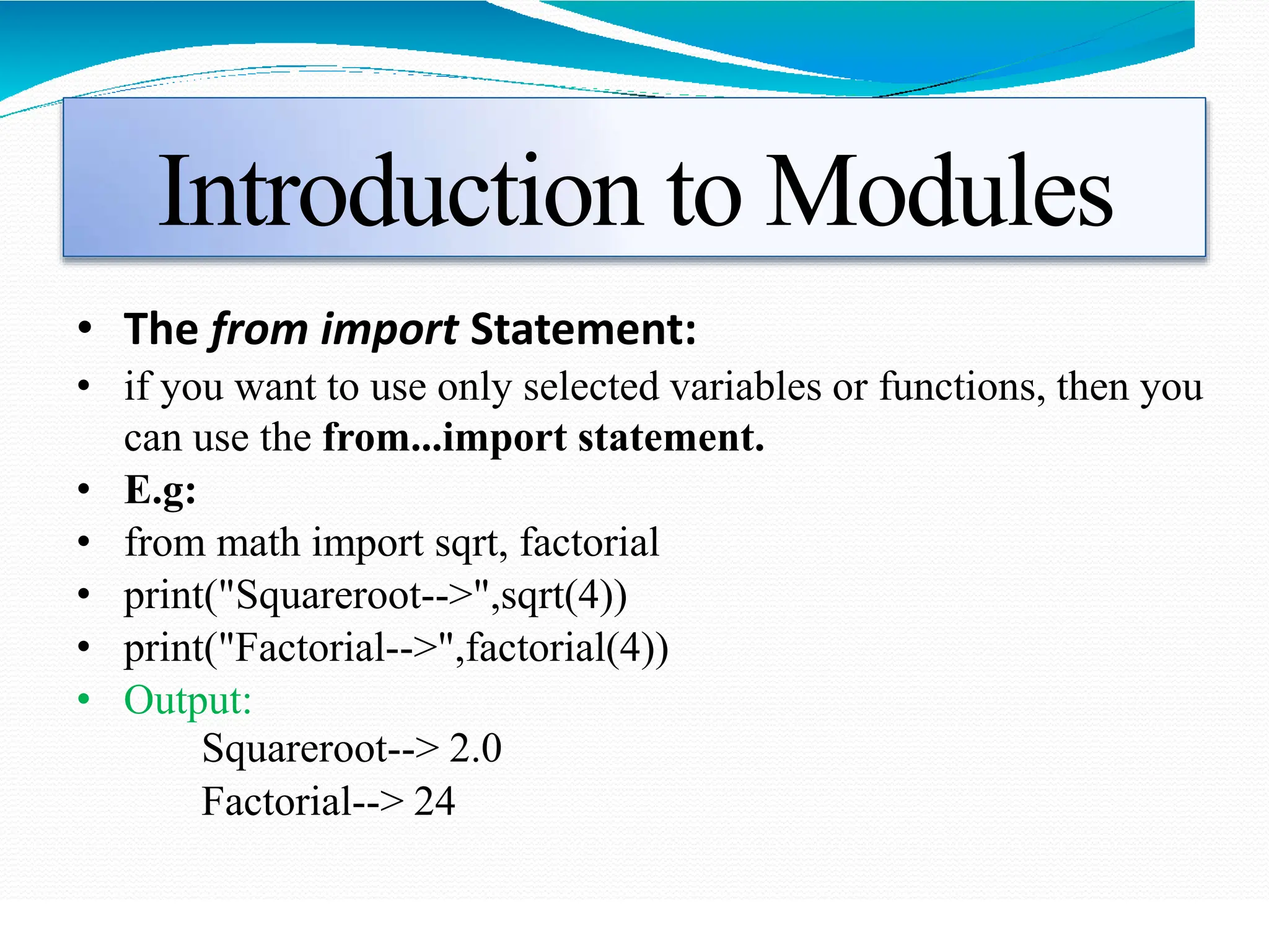 Introduction to Modules
• The from import Statement:
• if you want to use only selected variables or functions, then you
can use the from...import statement.
• E.g:
• from math import sqrt, factorial
• print("Squareroot-->",sqrt(4))
• print("Factorial-->",factorial(4))
• Output:
Squareroot--> 2.0
Factorial--> 24
 