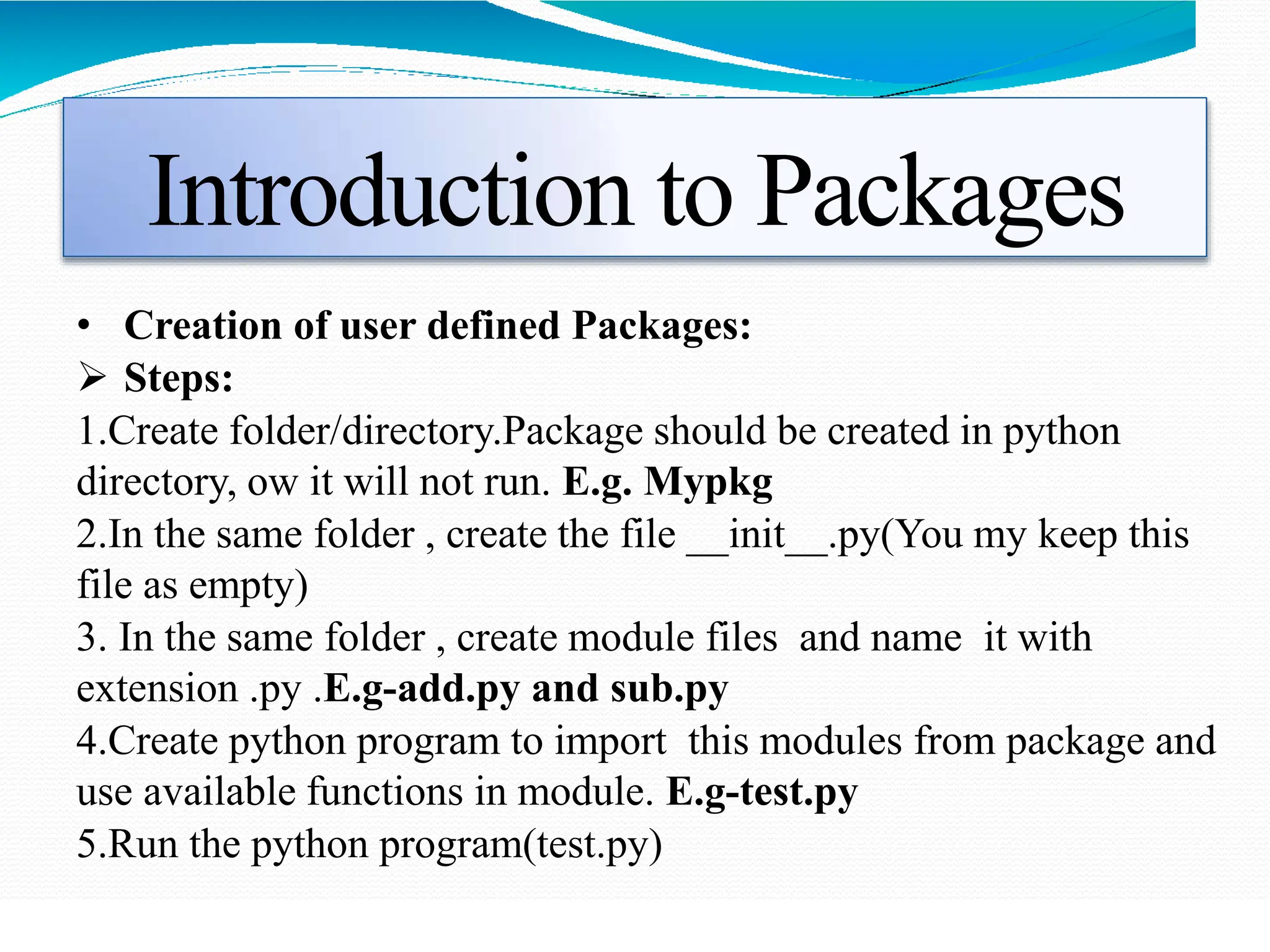 Introduction to Packages
• Creation of user defined Packages:
 Steps:
1.Create folder/directory.Package should be created in python
directory, ow it will not run. E.g. Mypkg
2.In the same folder , create the file __init__.py(You my keep this
file as empty)
3. In the same folder , create module files and name it with
extension .py .E.g-add.py and sub.py
4.Create python program to import this modules from package and
use available functions in module. E.g-test.py
5.Run the python program(test.py)
 