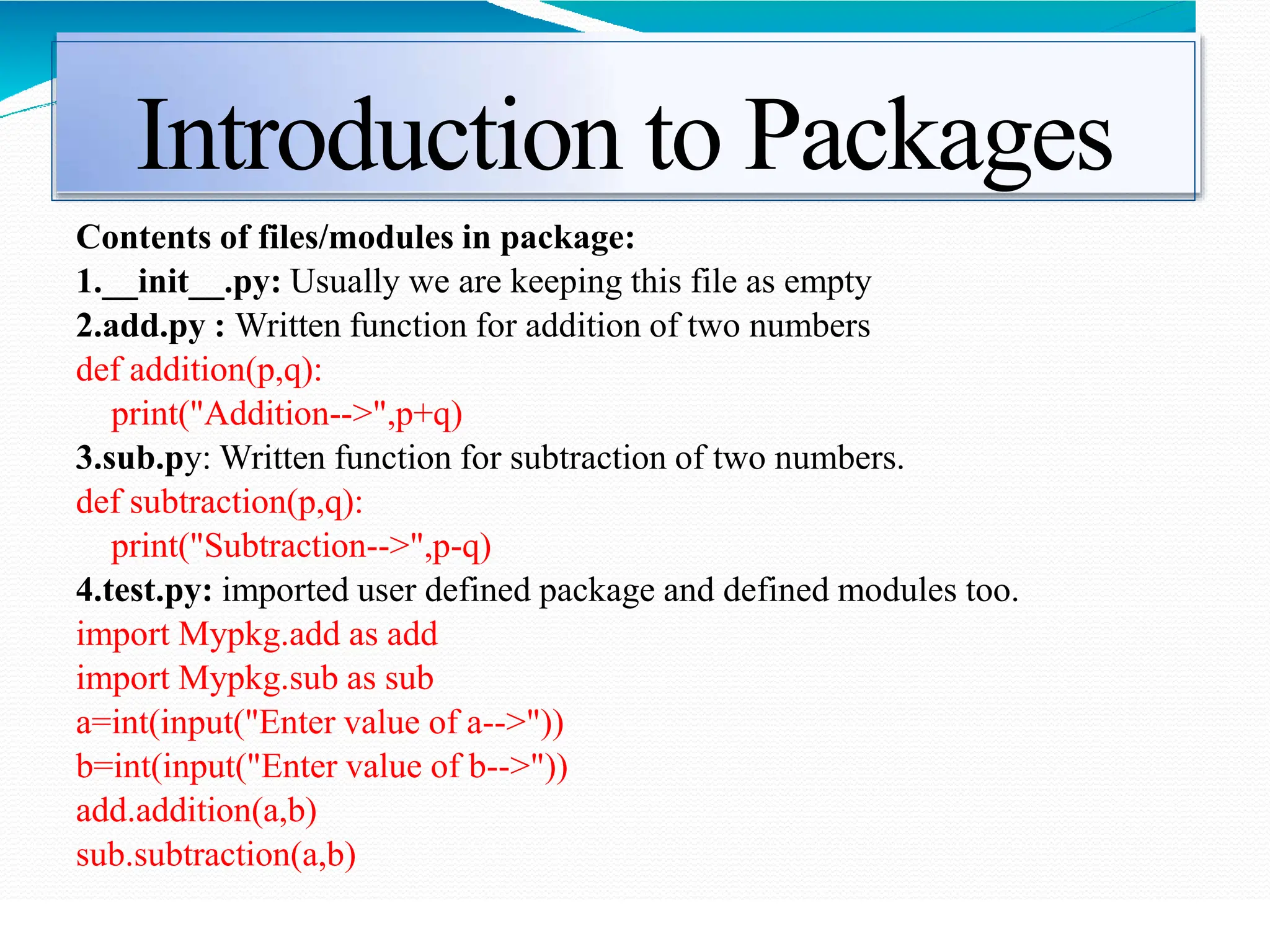 Introduction to Packages
Contents of files/modules in package:
1.__init__.py: Usually we are keeping this file as empty
2.add.py : Written function for addition of two numbers
def addition(p,q):
print("Addition-->",p+q)
3.sub.py: Written function for subtraction of two numbers.
def subtraction(p,q):
print("Subtraction-->",p-q)
4.test.py: imported user defined package and defined modules too.
import Mypkg.add as add
import Mypkg.sub as sub
a=int(input("Enter value of a-->"))
b=int(input("Enter value of b-->"))
add.addition(a,b)
sub.subtraction(a,b)
 