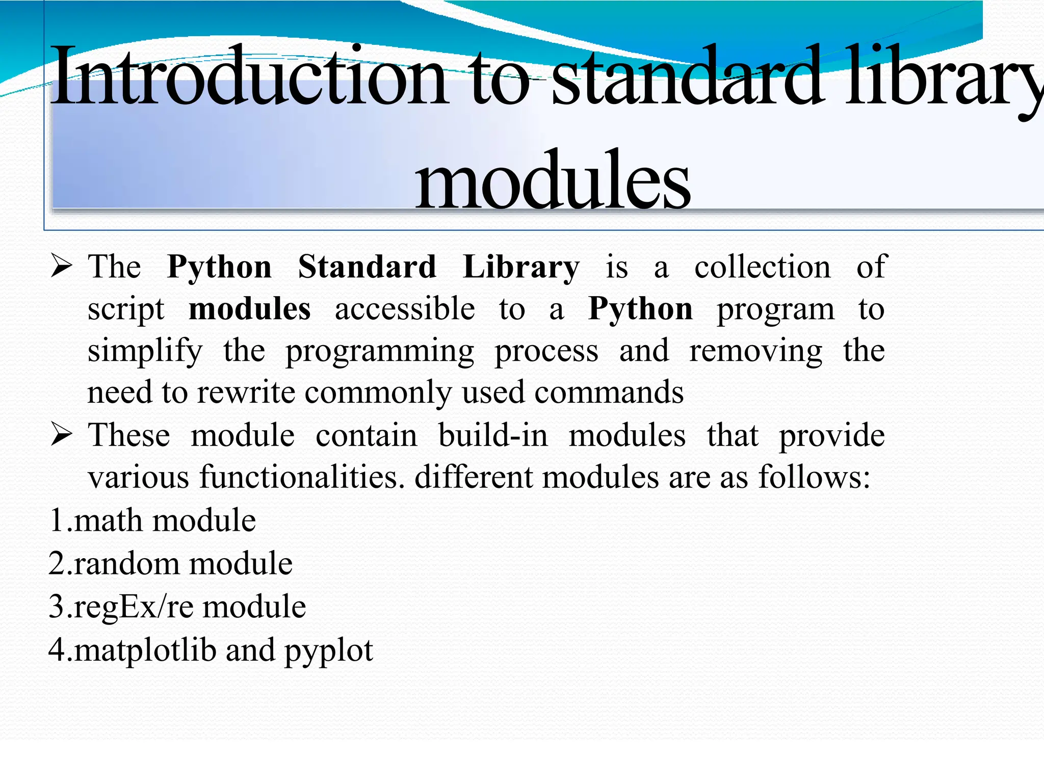 Introduction to standard library
modules
 The Python Standard Library is a collection of
script modules accessible to a Python program to
simplify the programming process and removing the
need to rewrite commonly used commands
 These module contain build-in modules that provide
various functionalities. different modules are as follows:
1.math module
2.random module
3.regEx/re module
4.matplotlib and pyplot
 