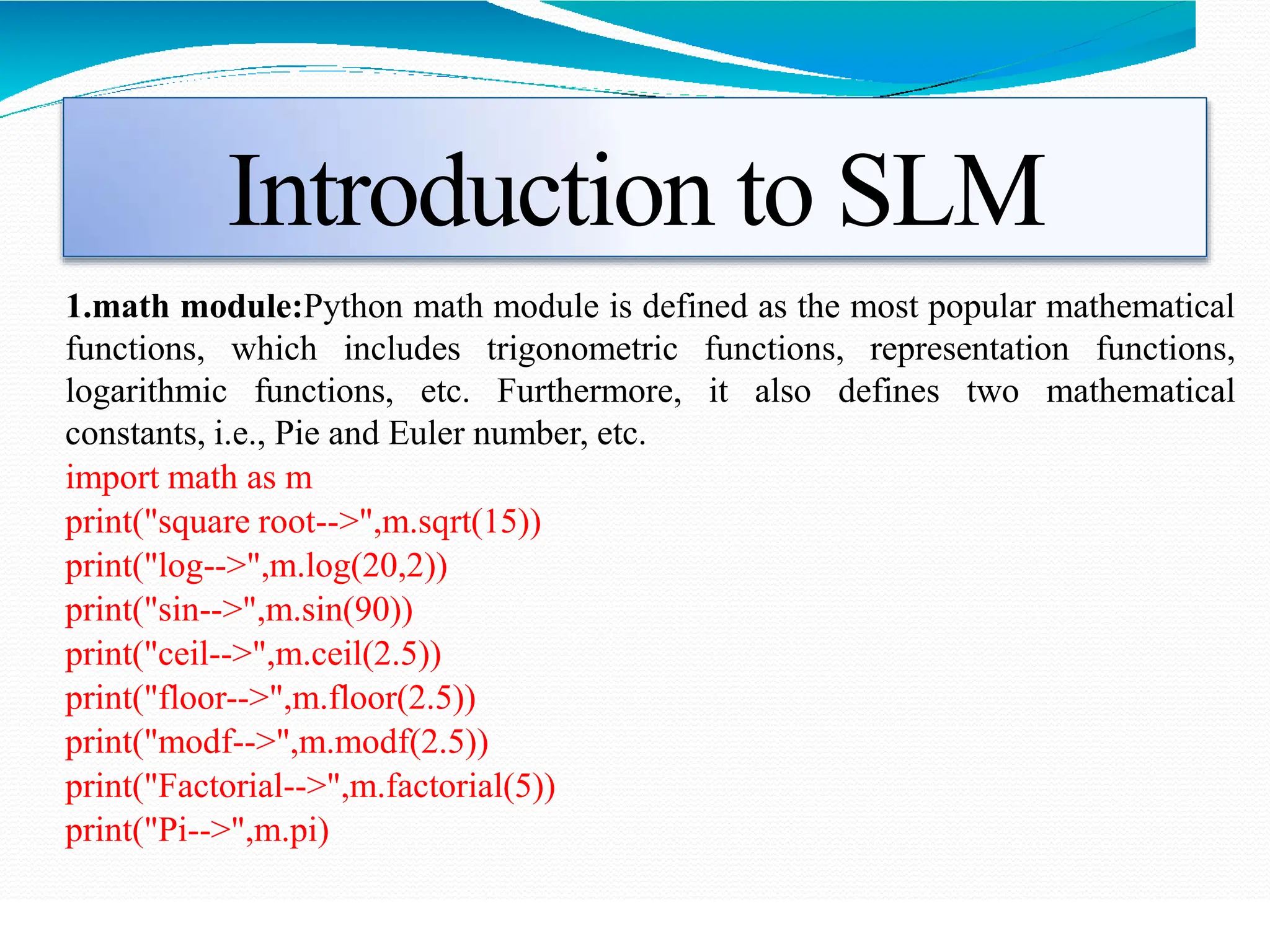 Introduction to SLM
1.math module:Python math module is defined as the most popular mathematical
functions, which includes trigonometric functions, representation functions,
logarithmic functions, etc. Furthermore, it also defines two mathematical
constants, i.e., Pie and Euler number, etc.
import math as m
print("square root-->",m.sqrt(15))
print("log-->",m.log(20,2))
print("sin-->",m.sin(90))
print("ceil-->",m.ceil(2.5))
print("floor-->",m.floor(2.5))
print("modf-->",m.modf(2.5))
print("Factorial-->",m.factorial(5))
print("Pi-->",m.pi)
 